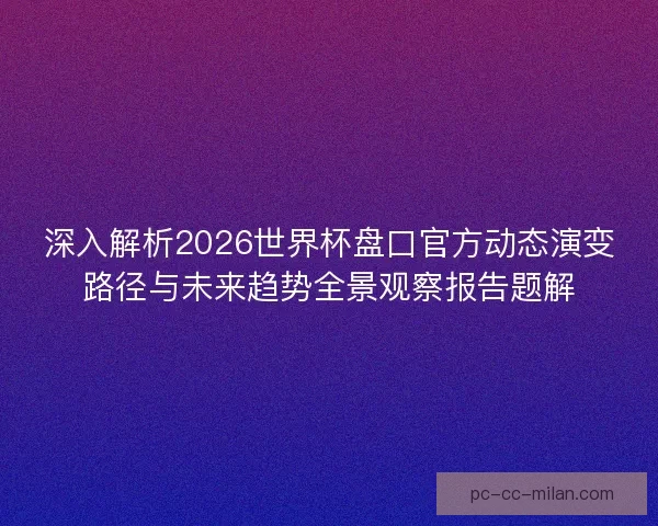 深入解析2026世界杯盘口官方动态演变路径与未来趋势全景观察报告题解